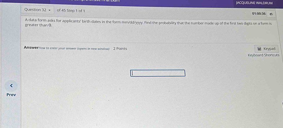 JACQUELINE WALDRUM 
Question 32 of 45 Step 1 of 1 
01:00:36 
A data form asks for applicants' birth dates in the form mm/dd/yyyy. Find the probability that the number made up of the first two digits on a form is 
greater than (. 
AnswerHow to enter your answer (opens in new window) 2 Points Keypad 
Keyboard Shortcuts 
Prev