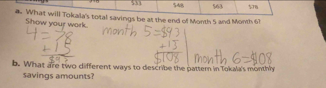 $33 $48 $63 $78
a. What will Tokala's total savings be at the end of Month 5 and Month 6? 
Show your work. 
b. What are two different ways to describe the pattern in Tokala's monthly 
savings amounts?