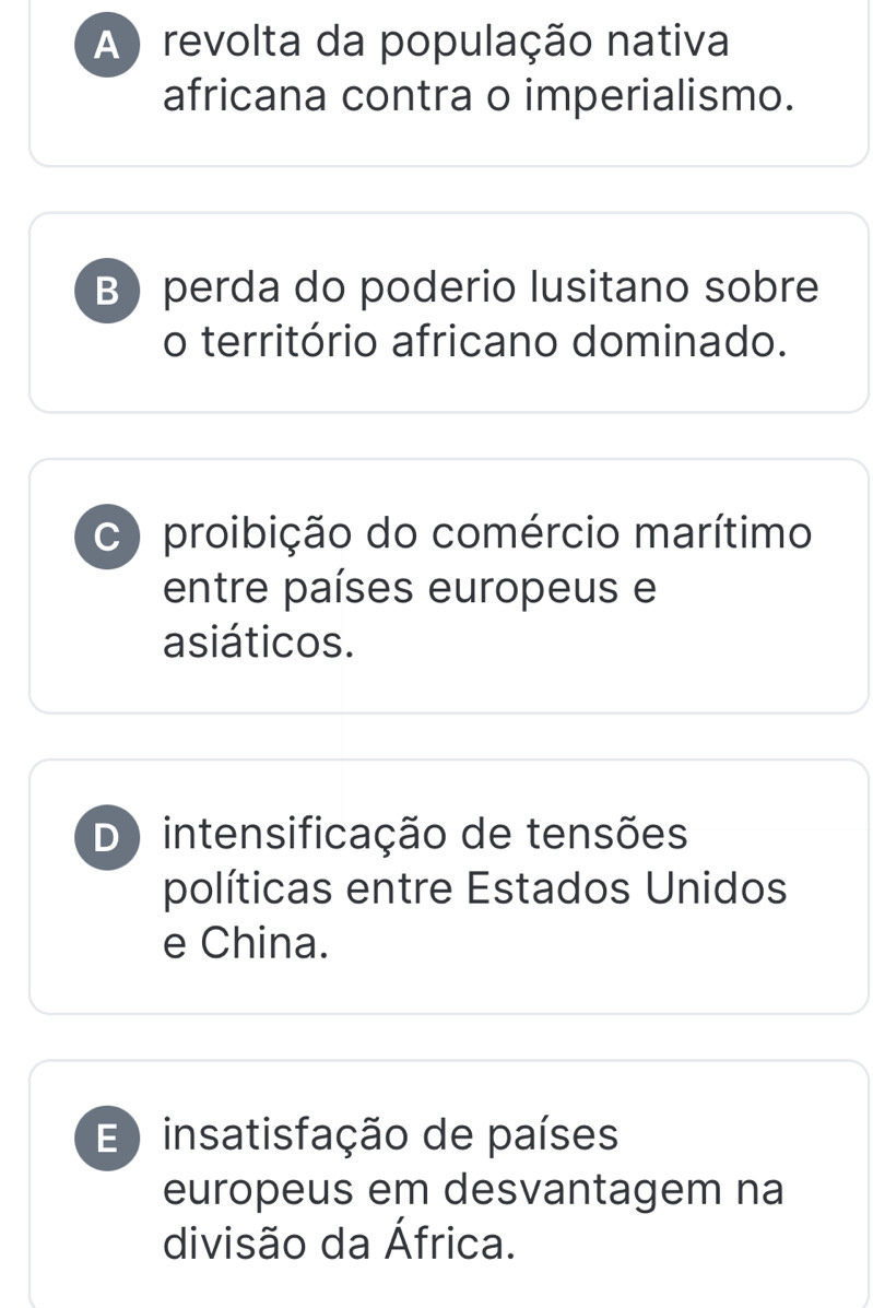 A ) revolta da população nativa
africana contra o imperialismo.
B perda do poderio lusitano sobre
o território africano dominado.
C ) proibição do comércio marítimo
entre países europeus e
asiáticos.
D) intensificação de tensões
políticas entre Estados Unidos
e China.
E insatisfação de países
europeus em desvantagem na
divisão da África.