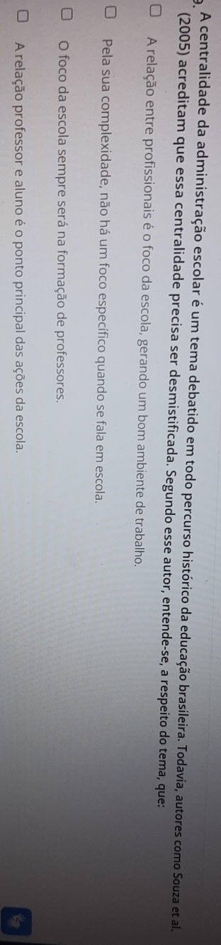 A centralidade da administração escolar é um tema debatido em todo percurso histórico da educação brasileira. Todavia, autores como Souza et al
(2005) acreditam que essa centralidade precisa ser desmistificada. Segundo esse autor, entende-se, a respeito do tema, que:
A relação entre profissionais é o foco da escola, gerando um bom ambiente de trabalho.
Pela sua complexidade, não há um foco específico quando se fala em escola.
O foco da escola sempre será na formação de professores.
A relação professor e aluno é o ponto principal das ações da escola.