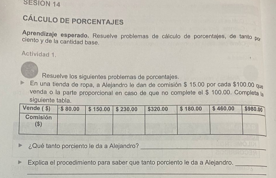 SESIÓN 14 
CÁLCULO DE PORCENTAJES 
Aprendizaje esperado. Resuelve problemas de cálculo de porcentajes, de tanto por 
ciento y de la cantidad base. 
Actividad 1. 
Resuelve los siguientes problemas de porcentajes. 
En una tienda de ropa, a Alejandro le dan de comisión $ 15.00 por cada $100.00 que 
venda o la parte proporcional en caso de que no complete el $ 100.00. Completa la 
siguient 
¿Qué tanto porciento le da a Alejandro?_ 
Explica el procedimiento para saber que tanto porciento le da a Alejandro._ 
_