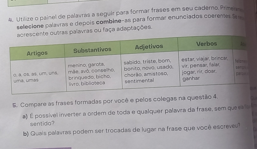 Utilize o painel de palavras a seguir para formar frases em seu caderno. Primeiram; 
selecione palavras e depois combine-as para formar enunciados coerentes. Se n 
ras palavras ou faça adaptações. 
e 
5. Compare as frases formadas por você e pelos colegas na questão 4. 
Gu 
a) É possível inverter a ordem de toda e qualquer palavra da frase, sem que ela fiqe En 
E c 
sentido? 
b) Quais palavras podem ser trocadas de lugar na frase que você escreveu?