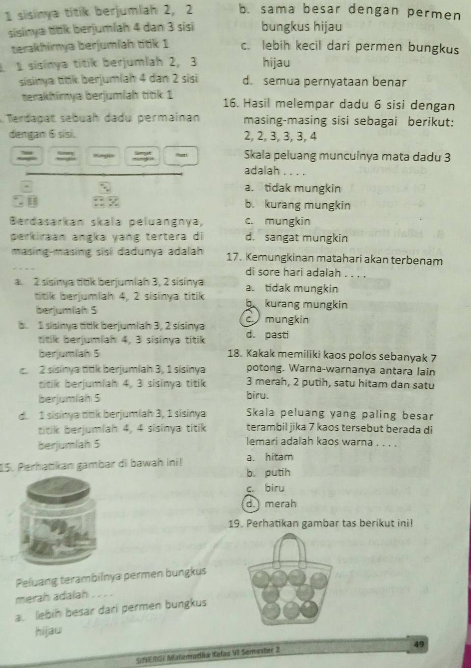 sisinya titik berjumlah 2, 2 b. sama besar dengan permen
sisinya titik berjumíah 4 dan 3 sisi bungkus hijau
terakhimya berjumlah titik 1 c. lebih kecil dari permen bungkus
1 1 sisinya titik berjumlah 2, 3 hijau
sisinya titik berjumlah 4 dan 2 sisi d. semua pernyataan benar
terakhimya berjumlah titik 1 16. Hasil melempar dadu 6 sisi dengan
LTerdagat sebuah dadu permainan masing-masing sisi sebagai berikut:
dengan 6 sisi. 2, 2, 3, 3, 3, 4
= Wanghis Paati Skala peluang munculnya mata dadu 3
adalah ....
a. tidak mungkin
b. kurang mungkin
Berdasarkan skala peluangnya, c. mungkin
perkiraan angka yang tertera di d. sangat mungkin
masing-masing sisi dadunya adalah 17. Kemungkinan matahari akan terbenam
di sore hari adalah . . . .
a. 2 sisinya titk berjumlah 3, 2 sisinya a. tidak mungkin
titik berjumlah 4, 2 sisinya titik b kurang mungkin
berjumlah S
c mungkin
b. 1 sisinya titk berjumlah 3, 2 sisinya d. pasti
titik berjumlah 4, 3 sisinya titik
berjumlah 5 18. Kakak memiliki kaos polos sebanyak 7. 2 sisinya titik berjumlah 3, 1 sisinya potong. Warna-warnanya antara lain
titik berjumlah 4, 3 sisinya titik 3 merah, 2 putih, satu hitam dan satu
berjumiah 5 biru.
d. 1 sisinya títik berjumiah 3, 1 sisinya Skala peluang yang paling besar
titik berjumlah 4, 4 sisinya titik terambil jika 7 kaos tersebut berada di
berjumlah 5
lemari adalah kaos warna . . . .
a. hitam
15. Perhatikan gambar di bawah ini!
b. putih
c. biru
d. merah
19. Perhatikan gambar tas berikut ini!
Peluang terambilnya permen bungkus
merah adalah . . . .
a lebih besar dari permen bungkus
hijau
49
SINERGI Matemadka Kelas VI Semester 2