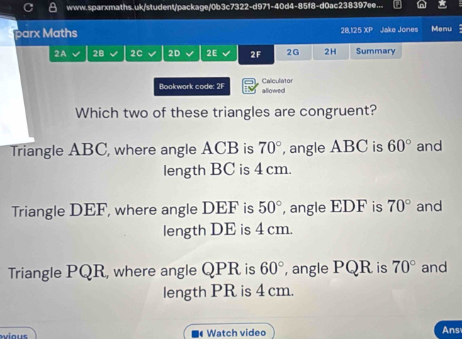 www.sparxmaths.uk/student/package/0b3c7322-d971-40d4-85f8-d0ac238397ee...
barx Maths 28,125XP Jake Jones Menu
2A 2B 2C 2D 2E 2F 2G 2H Summary
Bookwork code: 2F Calculator
allowed
Which two of these triangles are congruent?
Triangle ABC, where angle ACB is 70° , angle ABC is 60° and
length BC is 4 cm.
Triangle DEF, where angle DEF is 50° , angle EDF is 70° and
length DE is 4 cm.
Triangle PQR, where angle QPR is 60° , angle PQR is 70° and
length PR is 4 cm.
ious Watch video Ans