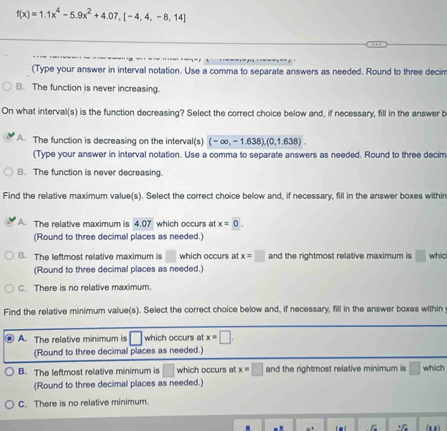 f(x)=1.1x^4-5.9x^2+4.07, [-4,4,-8,14]
(Type your answer in interval notation. Use a comma to separate answers as needed. Round to three decim
B. The function is never increasing.
On what interval(s) is the function decreasing? Select the correct choice below and, if necessary, fill in the answer b
A The function is decreasing on the interval(s) (-∈fty ,-1.638),(0,1.638). 
(Type your answer in interval notation. Use a comma to separate answers as needed. Round to three decim
B. The function is never decreasing.
Find the relative maximum value(s). Select the correct choice below and, if necessary, fill in the answer boxes within
A The relative maximum is 4.07 which occurs at x=0. 
(Round to three decimal places as needed.)
B. The leftmost relative maximum is □ which occurs at x=□ and the rightmost relative maximum is □ whic
(Round to three decimal places as needed.)
C. There is no relative maximum.
Find the relative minimum value(s). Select the correct choice below and, if necessary, fill in the answer boxes within
A. The relative minimum is □ which occurs at x=□. 
(Round to three decimal places as needed.)
B. The leftmost relative minimum is □ which occurs at x=□ and the rightmost relative minimum is □ which
(Round to three decimal places as needed.)
C. There is no relative minimum.