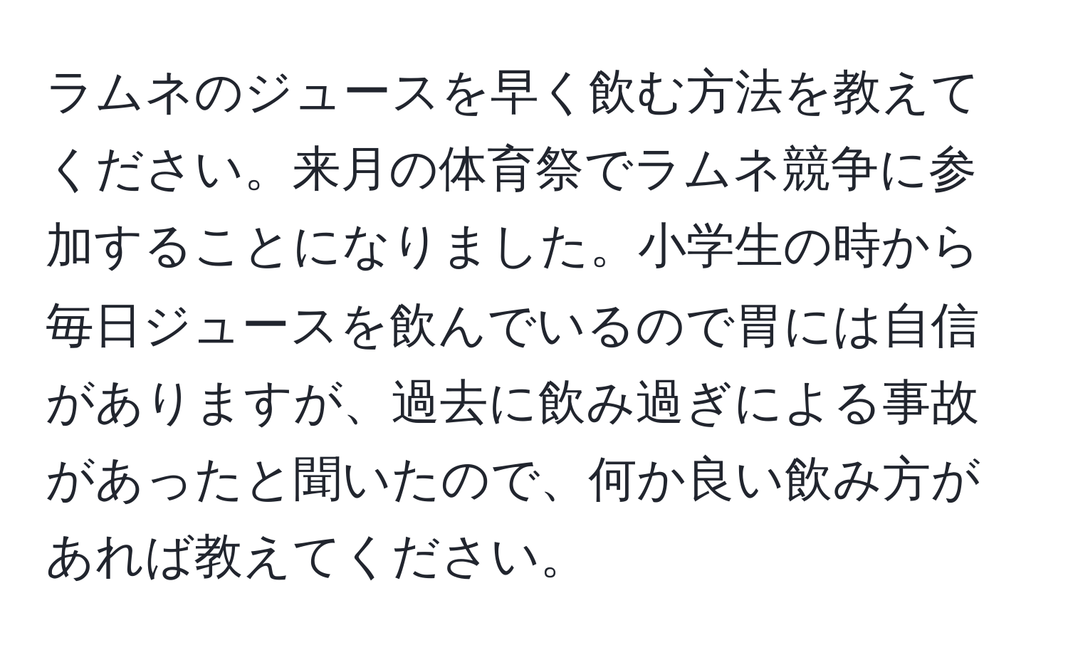 ラムネのジュースを早く飲む方法を教えてください。来月の体育祭でラムネ競争に参加することになりました。小学生の時から毎日ジュースを飲んでいるので胃には自信がありますが、過去に飲み過ぎによる事故があったと聞いたので、何か良い飲み方があれば教えてください。