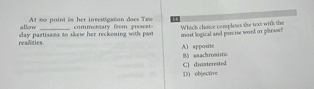 At no point in her investigation does Tate 14
allow commentary from present-
day partisans to skew her reckoning with past Which choice completes the text with the
most logical and precise word or phrase?
realities
A) apposite
B) anachronistic
C) disinterested
D) objective