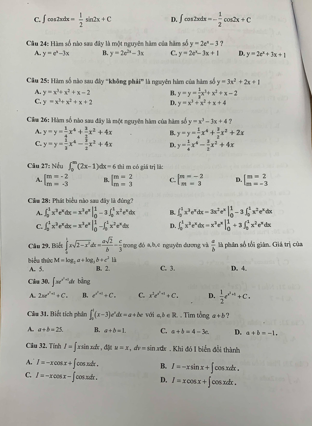 C. ∈t cos 2xdx= 1/2 sin 2x+C D. ∈t cos 2xdx=- 1/2 cos 2x+C
Câu 24: Hàm số nào sau đây là một nguyên hàm của hàm số y=2e^x-3 ?
A. y=e^x-3x B. y=2e^(2x)-3x C. y=2e^x-3x+1 D. y=2e^x+3x+1
Câu 25: Hàm số nào sau đây “không phải” là nguyên hàm của hàm số y=3x^2+2x+1
A. y=x^3+x^2+x-2 B. y=y= 1/3 x^3+x^2+x-2
C. y=x^3+x^2+x+2 D. y=x^3+x^2+x+4
Câu 26: Hàm số nào sau đây là một nguyên hàm của hàm số y=x^3-3x+4 ?
A. y=y= 1/4 x^4+ 3/2 x^2+4x B. y=y= 1/4 x^4+ 3/2 x^2+2x
C. y=y= 1/3 x^4- 3/2 x^2+4x y= 1/4 x^4- 3/2 x^2+4x
D.
Câu 27: Nếu ∈t _0^(m(2x-1)dx=6 thì m có giá trị là:
A. beginarray)l m=-2 m=-3endarray. beginarrayl m=2 m=3endarray. beginarrayl m=-2 m=3endarray. beginarrayl m=2 m=-3endarray.
B.
C.
D.
Câu 28: Phát biểu nào sau đây là đúng?
A. ∈t _0^(1x^3)e^xdx=x^3e^x|_0^(1-3∈t _0^1x^2)e^xdx ∈t _0^(1x^3)e^xdx=3x^2e^x|_0^(1-3∈t _0^1x^2)e^xdx
B.
C. ∈t _0^(1x^3)e^xdx=x^3e^x|_0^(1-∈t _0^1x^2)e^xdx D. ∈t _0^(1x^3)e^xdx=x^3e^x|_0^(1+3∈t _0^1x^2)e^xdx
Câu 29. Biết ∈tlimits _0^(1xsqrt(2-x^2))dx= asqrt(2)/b - c/3 trong đó a,b,c nguyên dương và  a/b  là phân số tối giản. Giá trị của
biểu thức M=log _2a+log _3b+c^21a
A. 5. B. 2. C. 3. D. 4.
Câu 30. ∈t xe^(x^2)+1 d bằng
A. 2xe^(x^2)+1+C. B. e^(x^2)+1+C. C. x^2e^(x^2)+1+C. D.  1/2 e^(x^2)+1+C.
Câu 31. Biết tích phân ∈t _0^(1(x-3)e^x)dx=a+be với a,b∈ R.. Tìm tổng a+b ?
A. a+b=25. B. a+b=1. C. a+b=4-3e. D. a+b=-1.
Câu 32. Tính I=∈t xsin xdx , đặt u=x,dv=sin 1xdx . Khi đó I biến đồi thành
A. I=-xcos x+∈t cos xdx.
B. I=-xsin x+ ∫ cosxdx .
C. I=-xcos x-∈t cos xdx cos xdx .
D. I=xcos x+∈t