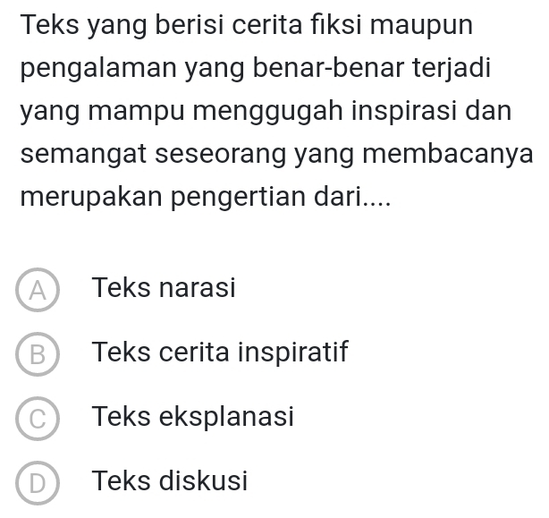 Teks yang berisi cerita fiksi maupun
pengalaman yang benar-benar terjadi
yang mampu menggugah inspirasi dan
semangat seseorang yang membacanya
merupakan pengertian dari....
A Teks narasi
B Teks cerita inspiratif
C Teks eksplanasi
D Teks diskusi