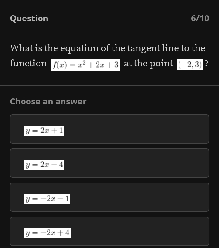 Question 6/10
What is the equation of the tangent line to the
function f(x)=x^2+2x+3 at the point (-2,3) ?
Choose an answer
y=2x+1
y=2x-4
y=-2x-1
y=-2x+4