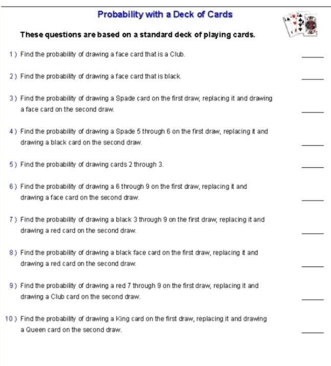 Probability with a Deck of Cards 
These questions are based on a standard deck of playing cards. 
1) Find the probability of drawing a face card that is a Club. 
_ 
2) Find the probability of drawing a face card that is black 
_ 
3 ) Find the probability of drawing a Spade card on the first draw, replacing it and drawing 
a face card on the second draw. 
_ 
4) Find the probability of drawing a Spade 5 through 6 on the first draw, replacing it and 
drawing a black card on the second draw. 
_ 
5 ) Find the probability of drawing cards 2 through 3. 
_ 
6 ) Find the probability of drawing a 6 through 9 on the first draw, replacing it and 
drawing a face card on the second draw. 
_ 
7 ) Find the probability of drawing a black 3 through 9 on the first draw, replacing it and 
drawing a red card on the second draw. 
_ 
8 ) Find the probability of drawing a black face card on the first draw, replacing it and 
drawing a red card on the second draw. 
_ 
9) Find the probability of drawing a red 7 through 9 on the first draw, replacing it and 
drawing a Club card on the second draw. 
_ 
10 ) Find the probability of drawing a King card on the first draw, replacing it and drawing 
a Queen card on the second draw. 
_