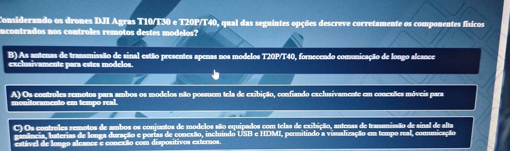 Considerando os drones DJI Agras T10/T30 e T20P/T40, qual das seguintes opções descreve corretamente os componentes físicos
ncontrados nos controles remotos destes modelos?
B)As antenas de transmissão de sinal estão presentes apenas nos modelos T20P/T40, fornecendo comunicação de longo alcance
exclusivamente para estes modelos.
A) Os controles remotos para ambos os modelos não possuem tela de exibição, confiando exclusivamente em conexões móveis para
monitoramento em tempo real.
C) Os controles remotos de ambos os conjuntos de modelos são equipados com telas de exibição, antenas de transmissão de sinal de alta
ganância, baterias de longa duração e portas de conexão, incluindo USB e HDMI, permitindo a visualização em tempo real, comunicação
estável de longo alcance e conexão com dispositivos externos.