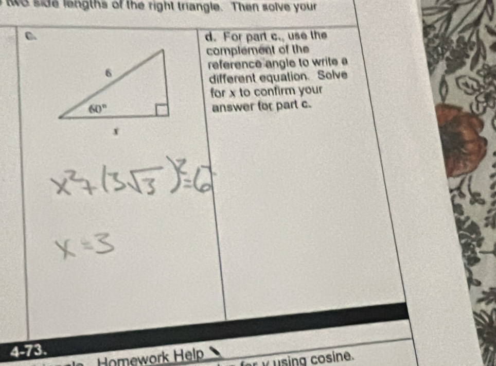 wo side lengths of the right triangle. Then solve your
d. For part c. use the
complement of the
reference angle to write a
different equation. Solve
for x to confirm your
answer for part c.
4-73.
Homework Help
× using cosine.