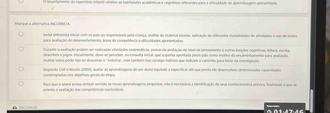 levantamento do repertório infantil relativo as habilidades acadêmicas e cognitivas relevantes para a dificuldade de aprendizagem apresentada. 
Marque a alternativa INCORRETA. 
Inclui entrevista inicial com os pais ou responsáveis pela criança, análise do material escolar, aplicação de diferentes modalidades de atividades e uso de testes 
para avaliação do desenvolvimento, áreas de competência e dificuldades apresentadas. 
Durante a avaliação podem ser realizadas atividades matemáticas, provas de avaliação do nível de pensamento e outras funções cognitivas, leitura, escrita, 
desenhos e jogos. Inicialmente, deve-se perceber, na consulta inicial, que a queixa apontada pelos pais como motivo do encaminhamento para avaliação, 
muitas vezes pode não só descrever o "sintoma", mas também traz consigo indícios que indicam o caminho para início da investigação. 
Segundo Coll e Martín (2006), avaliar as aprendizagens de um aluno equivale a especificar até que ponto ele desenvolveu determinadas capacidades 
contempladas nos objetivos gerais da etapa. 
Para que o aluno possa atribuir sentido às novas aprendizagens propostas, não é necessária a identificação de seus conhecimentos prévios, finalidade a que se 
orienta a avaliação das competências curriculares. 
ENCERRAR