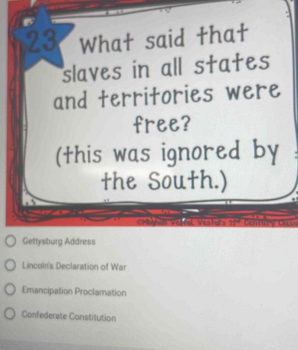 What said that
slaves in all states
and territories were
free?
(this was ignored by
the South.)
CMeghan Vestal Vestars 2f^(-d) Century Class
Gettysburg Address
Lincoln's Declaration of War
Emancipation Proclamation
Confederate Constitution