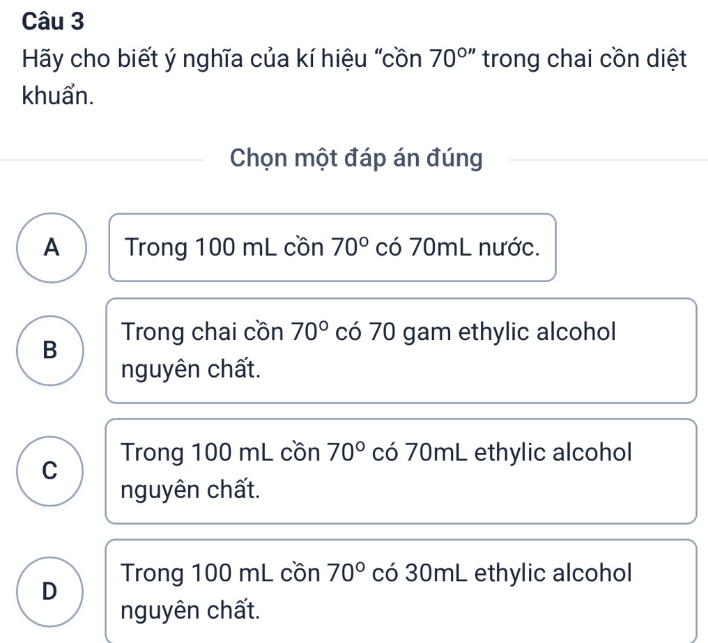 Hy cho biết ý nghĩa của kí hiệu "cồn 70^(circ '') trong chai cồn diệt
khuẩn.
Chọn một đáp án đúng
A Trong 100 mL cồn 70° có 70mL nước.
Trong chai cồn 70° có 70 gam ethylic alcohol
B
nguyên chất.
Trong 100 mL cồn 70° có 70mL ethylic alcohol
C
nguyên chất.
Trong 100 mL cồn 70° có 30mL ethylic alcohol
D
nguyên chất.