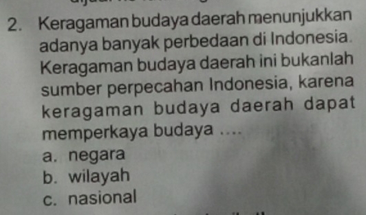 Keragaman budaya daerah menunjukkan
adanya banyak perbedaan di Indonesia.
Keragaman budaya daerah ini bukanlah
sumber perpecahan Indonesia, karena
keragaman budaya daerah dapat
memperkaya budaya ....
a. negara
b. wilayah
c. nasional