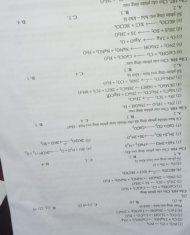 (1) PCl_3+Cl_2to PCl_5
(2) Cu+2AgNO_3to Cu(NO_3)_2+2Ag
(3) CO_2+2LiOHto Li_2CO_3+H_2O
(4) FeCl_2+2NaOHto Fe(OH)_2+2NaCl
Phản ứng oxi l hdelta a-khirla (1)va(2) D. (1),(2)^sqrt(a)
C.
A. (3)
B. (4)
(3).
Câu 103. Cho các phản ứng:
(1) Ca(OH)_2+Cl_2to CaOCl_2+H_2O
(2)
(3) 2NO_2+2NaOHto NaNO_3+NaNO_2+H_2O 2H_2S+SO_2to 3S+2H_2O
(4) 4KClO_3xrightarrow I^(·)KCl+3KClO_4
(5) O_3to O_2+O
ố phản ứng 0xi hoá khử là D. 4.
A. 5 B. 2. C. 3.
(4) 2KI+H_2O+O_3to 2KOH+I_2+O_2
Câu 104. Cho các phản ứng sau đây:
(1) FeS+2HClto FeCl_2+H_2S
(2) 2H_2S+SO_2to 3S+2H_2O (5) 2KClO_3xrightarrow I°2KCl+3O_2
(3) CaO+CO_2to CaCO_3
Có bao nhiêu phản ứng đã cho thuộc loại phản ứng oxi hoá - khử? D. 5
A. 2. B. 3. C. 4.
Câu 105. Cho các phản ứng sau:
(1) 2Na+2H_2Oto 2NaOH+H_2
(2) MgCl_2+Na_2CO_3to 2NaCl+MgCO_3 2Fe+3Cl_2to 2FeCl_3
(3)
(4) 2KMnO_4+16HClto 2MnCl_2+2KCl+5Cl_2+8H_2O
(5)
ố phản ứng oxi hóa - khử là (NH_4)_2CO_3to 2NH_3+CO_2+H_2O
C. 4 D. 5
A. 2. B. 3
Câu 106. Cho các phản ứng sau:
(a) Ca(OH)_2+Cl_2to CaOCl_2+H_2O
(b) 2NO_2+2NaOHto NaNO_3+NaNO_2+H_2O
(c) O_3+2Agto Ag_2O+O_2
2H_2S+SO_2to 3S+2H_2O
(d) 4KClO_3to KCl+3KClO_4
(e)
ố phản ứng oxi hóa - khử là D. 4.
C. 5.
B. 3.
A. 2.
Câu 107, Cho các phản ứng sau:
,2H_2O