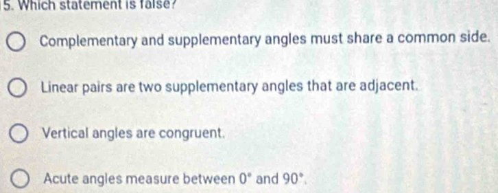 Which statement is false?
Complementary and supplementary angles must share a common side.
Linear pairs are two supplementary angles that are adjacent.
Vertical angles are congruent.
Acute angles measure between 0° and 90°.