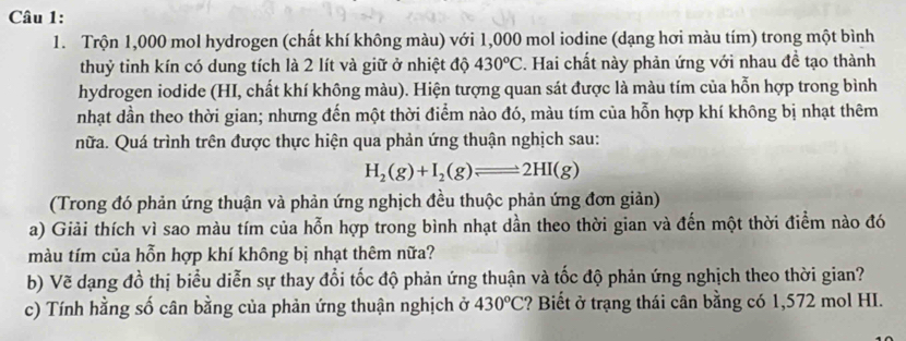 Trộn 1,000 mol hydrogen (chất khí không màu) với 1,000 mol iodine (dạng hơi màu tím) trong một bình 
thuỷ tinh kín có dung tích là 2 lít và giữ ở nhiệt độ 430^oC. Hai chất này phản ứng với nhau đề tạo thành 
hydrogen iodide (HI, chất khí không màu). Hiện tượng quan sát được là màu tím của hỗn hợp trong bình 
nhạt dần theo thời gian; nhưng đến một thời điểm nào đó, màu tím của hỗn hợp khí không bị nhạt thêm 
nữa. Quá trình trên được thực hiện qua phản ứng thuận nghịch sau:
H_2(g)+I_2(g)leftharpoons 2HI(g)
(Trong đó phản ứng thuận và phản ứng nghịch đều thuộc phản ứng đơn giản) 
a) Giải thích vì sao màu tím của hỗn hợp trong bình nhạt dần theo thời gian và đến một thời điểm nào đó 
màu tím của hỗn hợp khí không bị nhạt thêm nữa? 
b) Vẽ dạng đồ thị biểu diễn sự thay đổi tốc độ phản ứng thuận và tốc độ phản ứng nghịch theo thời gian? 
c) Tính hằng số cân bằng của phản ứng thuận nghịch ở 430^oC ? Biết ở trạng thái cân bằng có 1,572 mol HI.