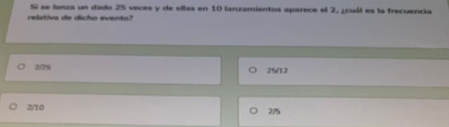 Sí se lanza un dado 25 veces y de ellas en 10 lanzamientos aparece el 2, ¿cuál es la frecuencia
relativa de dicho evento?
2/7% 25/12
2/10
2/5