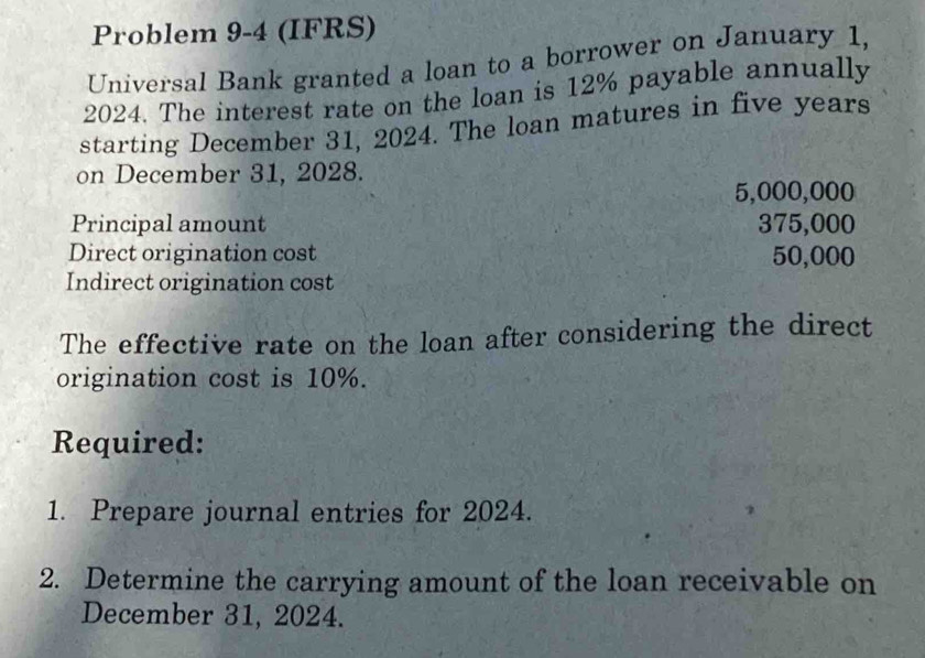 Problem 9-4 (IFRS) 
Universal Bank granted a loan to a borrower on January 1, 
2024. The interest rate on the loan is 12% payable annually 
starting December 31, 2024. The loan matures in five years
on December 31, 2028.
5,000,000
Principal amount 375,000
Direct origination cost 50,000
Indirect origination cost 
The effective rate on the loan after considering the direct 
origination cost is 10%. 
Required: 
1. Prepare journal entries for 2024. 
2. Determine the carrying amount of the loan receivable on 
December 31, 2024.