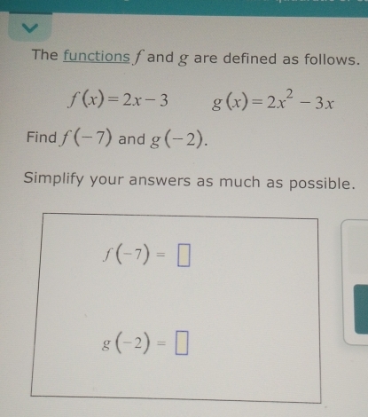 The functions f and g are defined as follows.
f(x)=2x-3 g(x)=2x^2-3x
Find f(-7) and g(-2).
Simplify your answers as much as possible.