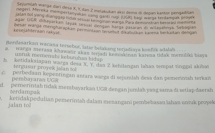 Sejumlah warga dari desa X, Y, dan Z melakukan aksi demo di depan kantor pengadilan
negeri. Mereka mempertanyakan uang ganti rugi (UGR) bagi warga terdampak proyek
jalan tol yang dianggap tidak sesuai keinginan warga.Para demonstran berorasi meminta
agar UGR dibayarkan layak sesuai dengan harga pasaran di wilayahnya. Sebagian
besar warga mengharapkan permintaan tersebut dikabulkan karena berkaitan dengan
kesejahteraan rakyat.
Berdasarkan wacana tersebut, latar belakang terjadinya konflik adalah . . . .
a. warga merasa khawatir akan terjadi kemiskinan karena tidak memiliki biaya
untuk memenuhi kebutuhan hidup
b. ketidaksiapan warga desa X, Y, dan Z kehilangan lahan tempat tinggal akibat
tergusur proyek jalan tol
c. perbedaan kepentingan antara warga di sejumlah desa dan pemerintah terkait
pembayaran UGR
d. pemerintah tidak membayarkan UGR dengan jumlah yang sama di setíap daerah
terdampak. ketidakpedulian pemerintah dalam menangani pembebasan lahan untuk proyek
jalan tol