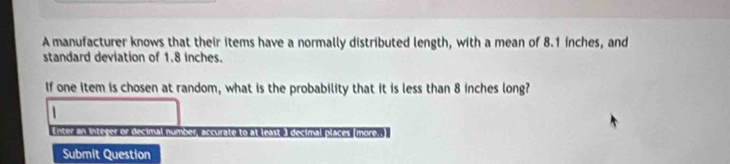 A manufacturer knows that their items have a normally distributed length, with a mean of 8.1 inches, and 
standard deviation of 1.8 inches. 
If one item is chosen at random, what is the probability that it is less than 8 inches long? 
1 
Enter an inteyer or decimal number accurate to at least 3 decimal places (more.. 
Submit Question