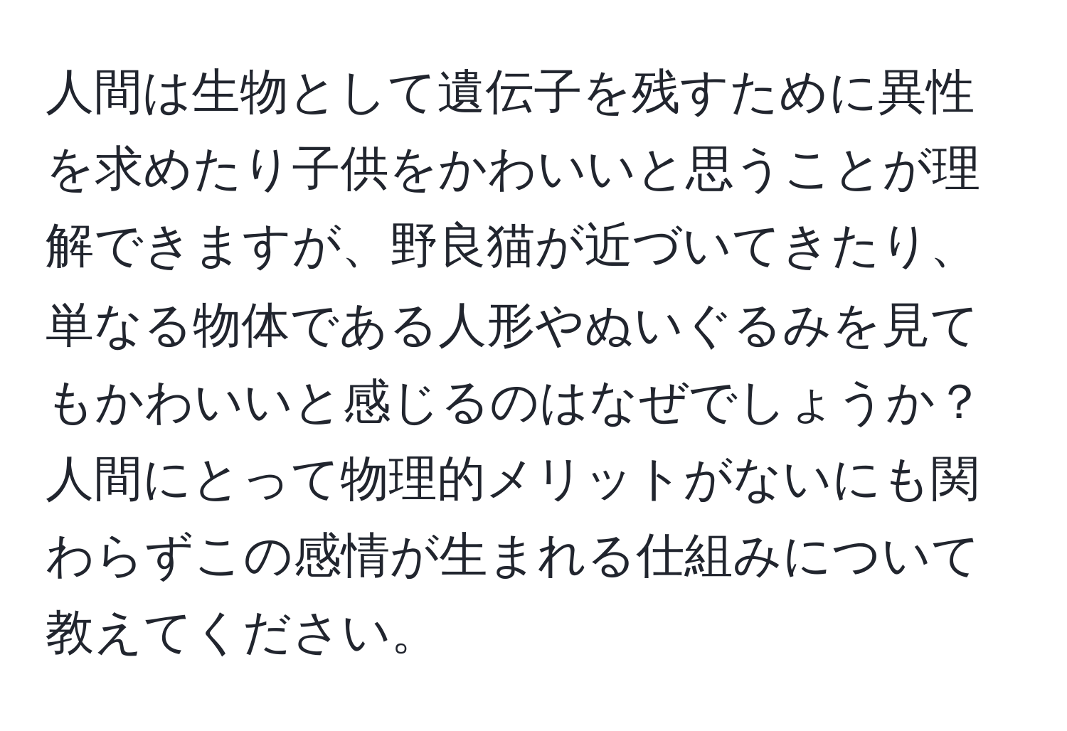 人間は生物として遺伝子を残すために異性を求めたり子供をかわいいと思うことが理解できますが、野良猫が近づいてきたり、単なる物体である人形やぬいぐるみを見てもかわいいと感じるのはなぜでしょうか？ 人間にとって物理的メリットがないにも関わらずこの感情が生まれる仕組みについて教えてください。