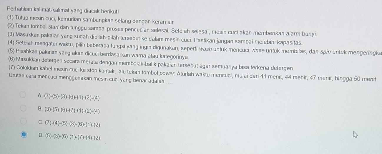 Perhatikan kalimat-kalimat yang diacak berikut!
(1) Tutup mesin cuci, kemudian sambungkan selang dengan keran air.
(2) Tekan tombol start dan tunggu sampai proses pencucian selesai. Setelah selesai, mesin cuci akan memberikan alarm bunyi.
(3) Masukkan pakaian yang sudah dipilah-pilah tersebut ke dalam mesin cuci. Pastikan jangan sampai melebihi kapasitas.
(4) Setelah mengatur waktu, pilih beberapa fungsi yang ingin digunakan, seperti wash untuk mencuci, rinse untuk membilas, dan spin untuk mengeringka
(5) Pisahkan pakaian yang akan dicuci berdasarkan warna atau kategorinya.
(6) Masukkan detergen secara merata dengan membolak-balik pakaian tersebut agar semuanya bisa terkena detergen.
(7) Colokkan kabel mesin cuci ke stop kontak, lalu tekan tombol power. Aturlah waktu mencuci, mulai dari 41 menit, 44 menit, 47 menit, hingga 50 menit.
Urutan cara mencuci menggunakan mesin cuci yang benar adalah ....
A. (7)-(5)-(3)-(6)-(1)-(2)-(4)
B. (3)-(5)-(6)-(7)-(1)-(2)-(4)
C. (7)-(4)-(5)-(3)-(6)-(1)-(2)
D. (5)-(3)-(6)-(1)-(7)-(4)-(2)