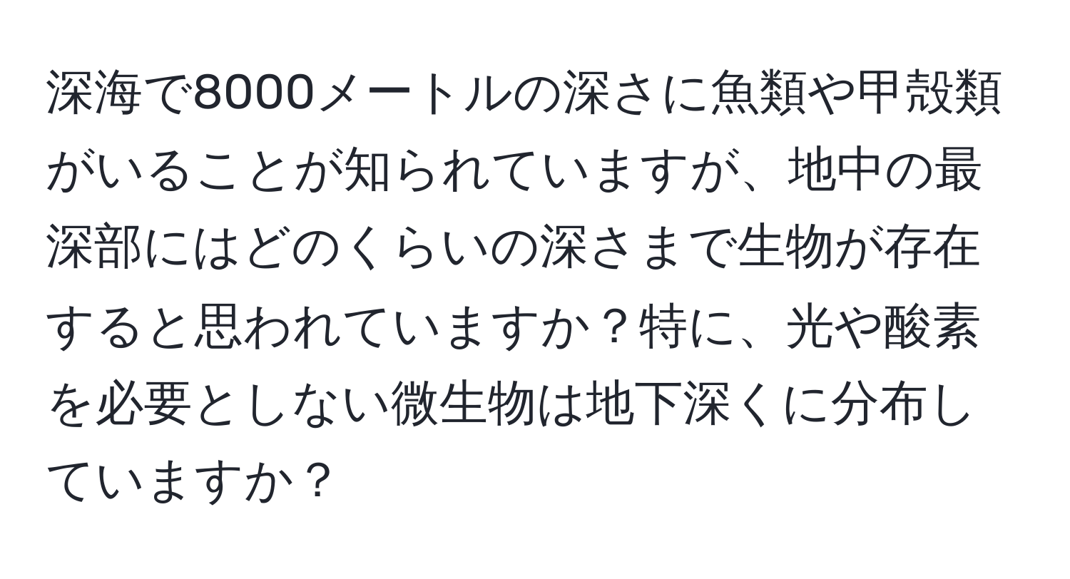 深海で8000メートルの深さに魚類や甲殻類がいることが知られていますが、地中の最深部にはどのくらいの深さまで生物が存在すると思われていますか？特に、光や酸素を必要としない微生物は地下深くに分布していますか？