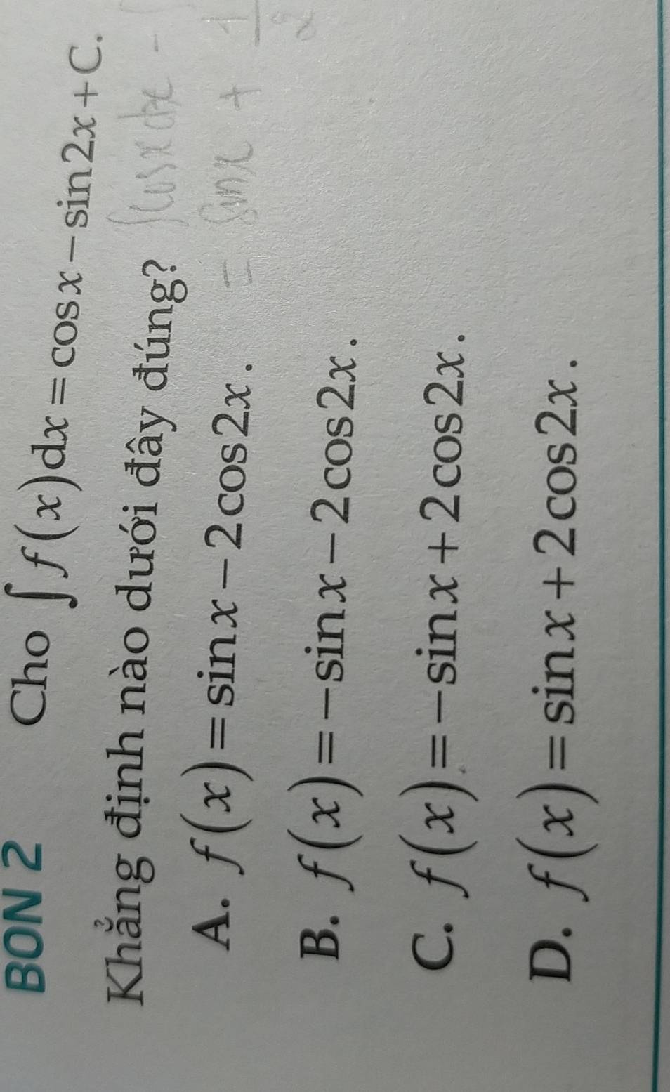 BON 2 Cho
∈t f(x)dx=cos x-sin 2x+C. 
Khẳng định nào dưới đây đúng?
A. f(x)=sin x-2cos 2x.
B. f(x)=-sin x-2cos 2x.
C. f(x)=-sin x+2cos 2x.
D. f(x)=sin x+2cos 2x.