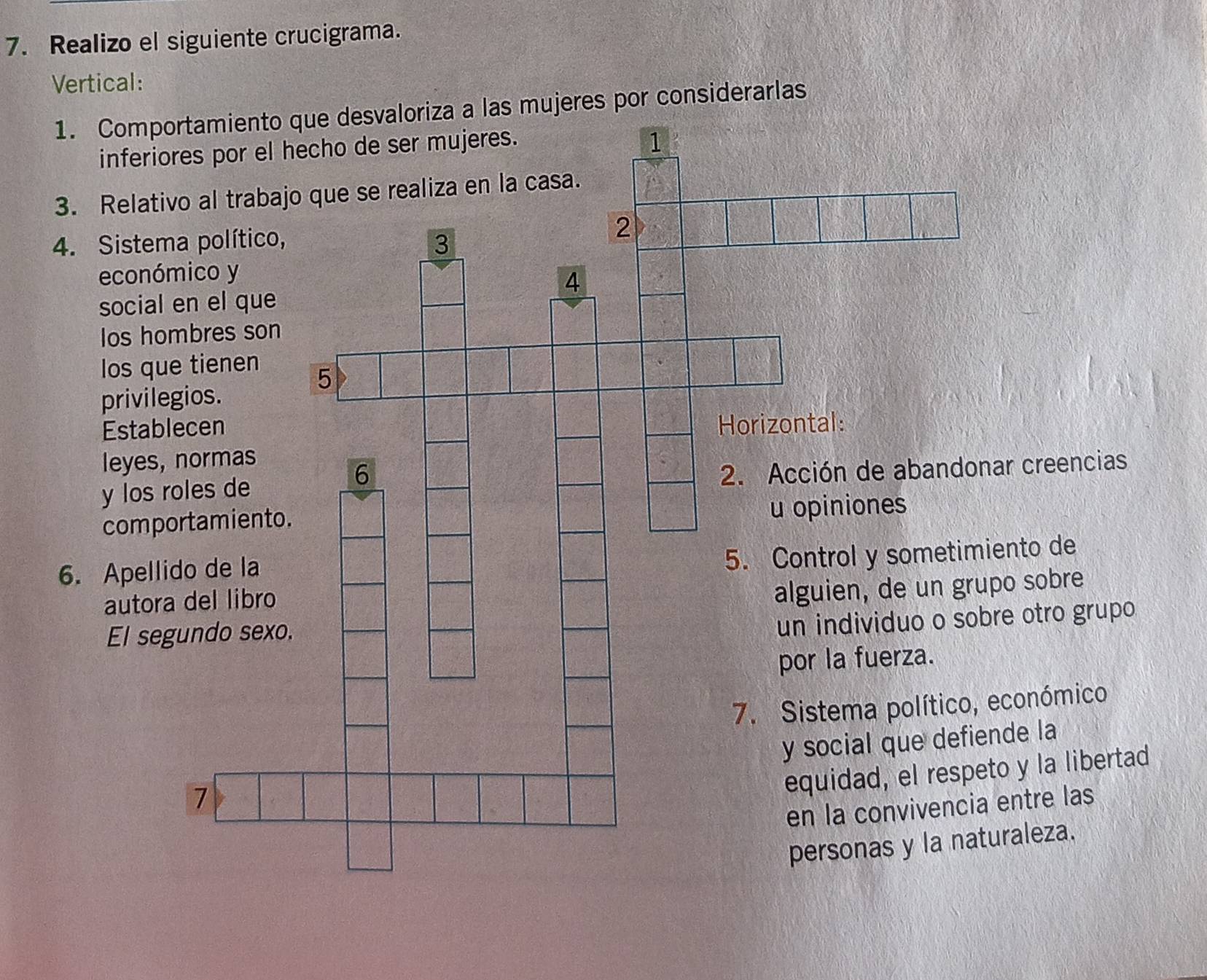 Realizo el siguiente crucigrama. 
Vertical: 
4. Sistema político, 
económico y 
social en el que 
Ios hombres son 
los que tienen 
privilegios. 
Establecen 
leyes, normas 
y los roles de 
comportamiento. 
6. Apellido de la 
autora del libro 
El segundo sexo. 
7