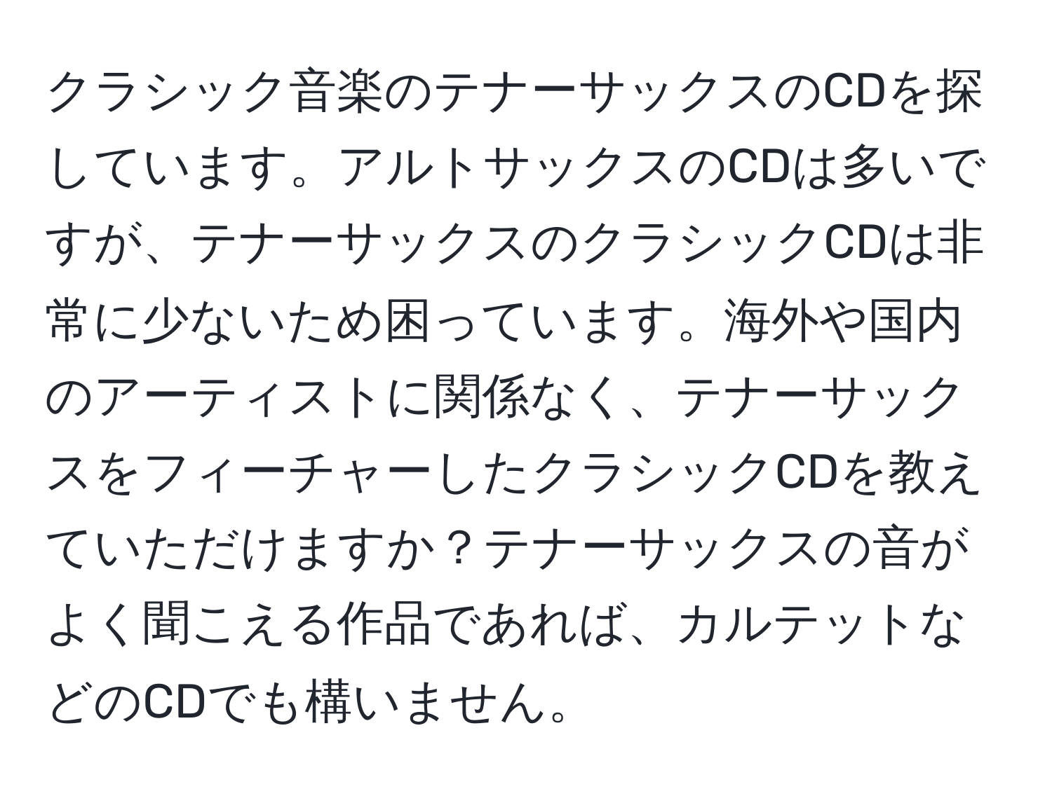 クラシック音楽のテナーサックスのCDを探しています。アルトサックスのCDは多いですが、テナーサックスのクラシックCDは非常に少ないため困っています。海外や国内のアーティストに関係なく、テナーサックスをフィーチャーしたクラシックCDを教えていただけますか？テナーサックスの音がよく聞こえる作品であれば、カルテットなどのCDでも構いません。