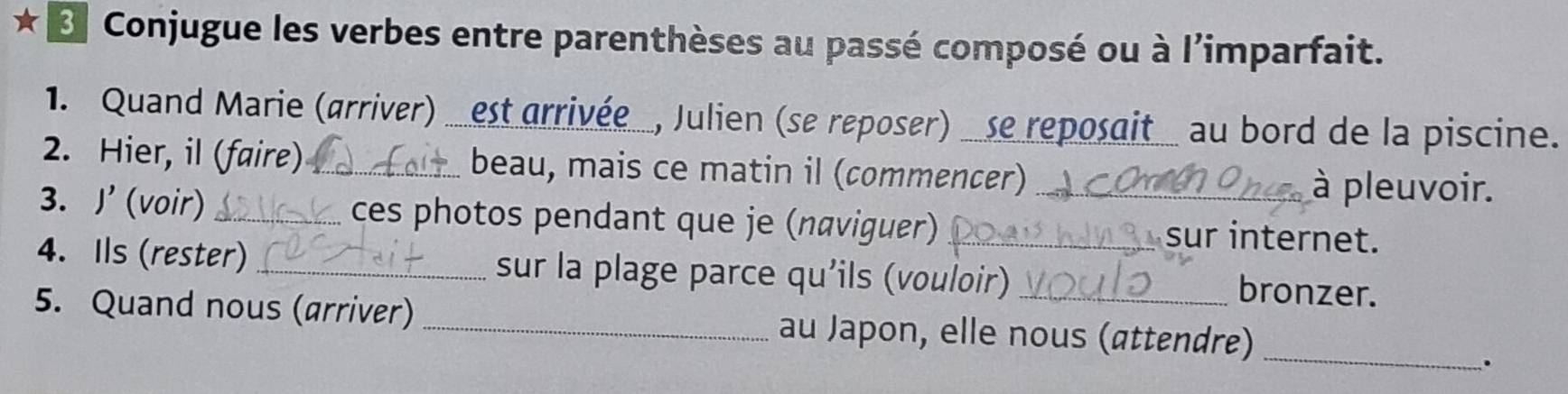 ★ « Conjugue les verbes entre parenthèses au passé composé ou à l'imparfait. 
1. Quand Marie (arriver) _est arrivée_, Julien (se reposer) _se reposait_ au bord de la piscine. 
2. Hier, il (faire)_ beau, mais ce matin il (commencer) à pleuvoir. 
3. J' (voir) _ces photos pendant que je (naviguer) _sur internet. 
4. Ils (rester) _sur la plage parce qu'ils (vouloir)_ 
bronzer. 
5. Quand nous (arriver) _au Japon, elle nous (attendre)_ 
.