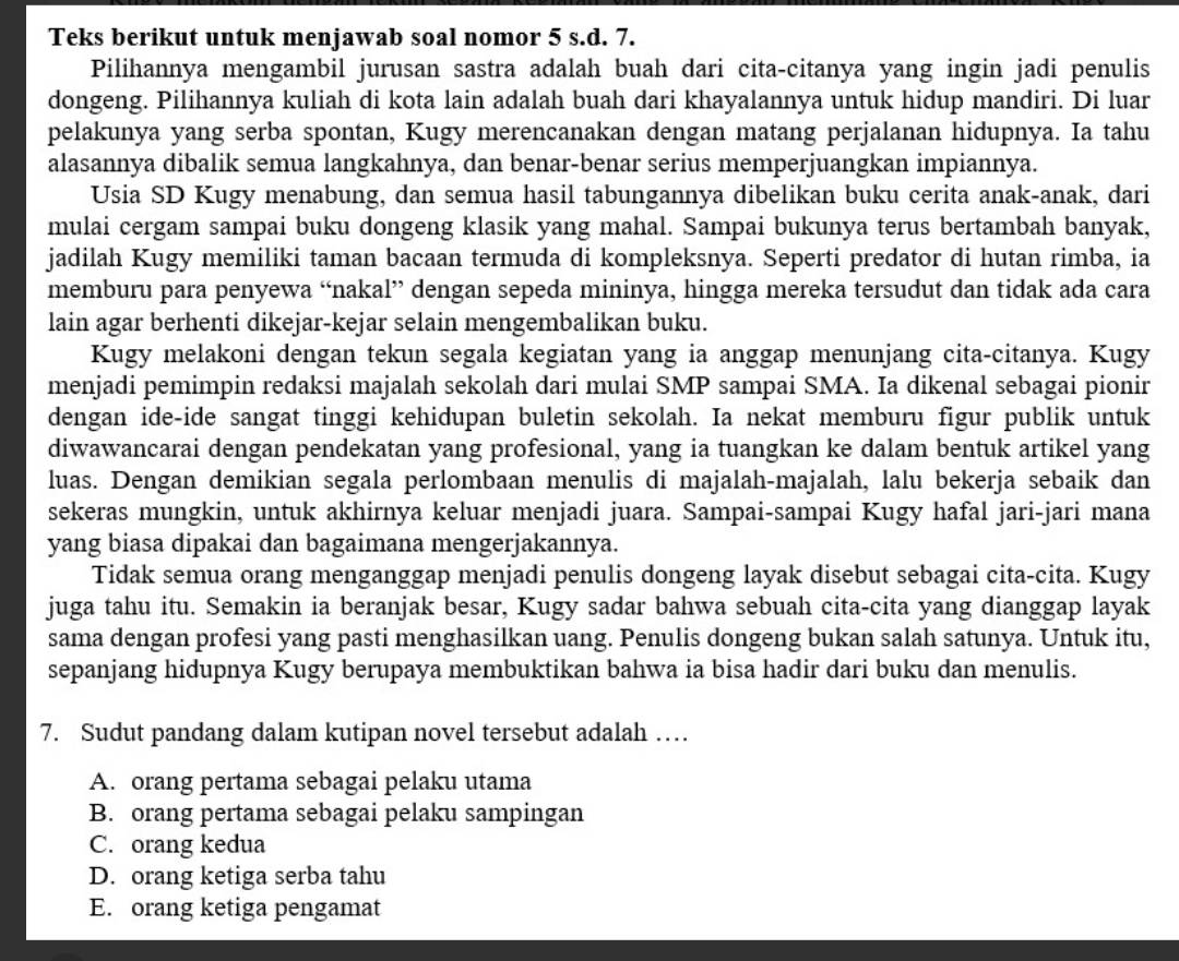 Teks berikut untuk menjawab soal nomor 5 s.d. 7.
Pilihannya mengambil jurusan sastra adalah buah dari cita-citanya yang ingin jadi penulis
dongeng. Pilihannya kuliah di kota lain adalah buah dari khayalannya untuk hidup mandiri. Di luar
pelakunya yang serba spontan, Kugy merencanakan dengan matang perjalanan hidupnya. Ia tahu
alasannya dibalik semua langkahnya, dan benar-benar serius memperjuangkan impiannya.
Usia SD Kugy menabung, dan semua hasil tabungannya dibelikan buku cerita anak-anak, dari
mulai cergam sampai buku dongeng klasik yang mahal. Sampai bukunya terus bertambah banyak,
jadilah Kugy memiliki taman bacaan termuda di kompleksnya. Seperti predator di hutan rimba, ia
memburu para penyewa “nakal” dengan sepeda mininya, hingga mereka tersudut dan tidak ada cara
lain agar berhenti dikejar-kejar selain mengembalikan buku.
Kugy melakoni dengan tekun segala kegiatan yang ia anggap menunjang cita-citanya. Kugy
menjadi pemimpin redaksi majalah sekolah dari mulai SMP sampai SMA. Ia dikenal sebagai pionir
dengan ide-ide sangat tinggi kehidupan buletin sekolah. Ia nekat memburu figur publik untuk
diwawancarai dengan pendekatan yang profesional, yang ia tuangkan ke dalam bentuk artikel yang
luas. Dengan demikian segala perlombaan menulis di majalah-majalah, lalu bekerja sebaik dan
sekeras mungkin, untuk akhirnya keluar menjadi juara. Sampai-sampai Kugy hafal jari-jari mana
yang biasa dipakai dan bagaimana mengerjakannya.
Tidak semua orang menganggap menjadi penulis dongeng layak disebut sebagai cita-cita. Kugy
juga tahu itu. Semakin ia beranjak besar, Kugy sadar bahwa sebuah cita-cita yang dianggap layak
sama dengan profesi yang pasti menghasilkan uang. Penulis dongeng bukan salah satunya. Untuk itu,
sepanjang hidupnya Kugy berupaya membuktikan bahwa ia bisa hadir dari buku dan menulis.
7. Sudut pandang dalam kutipan novel tersebut adalah …
A. orang pertama sebagai pelaku utama
B. orang pertama sebagai pelaku sampingan
C. orang kedua
D. orang ketiga serba tahu
E. orang ketiga pengamat