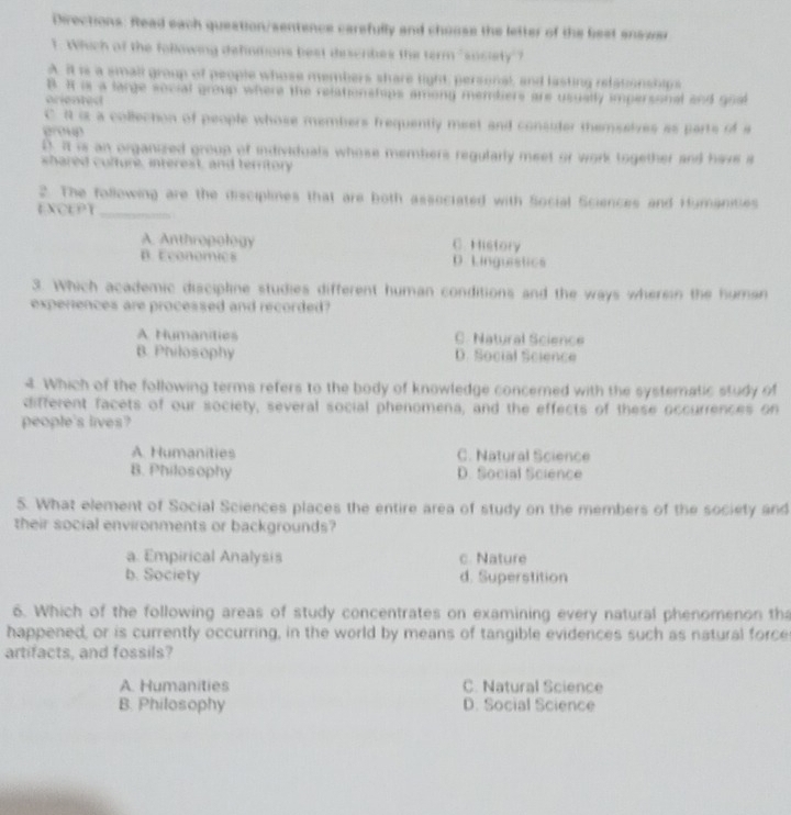 Directions: Read each queation/sentence carsfully and chuuse the letter of the best snswer
1. Which of the following definitions best describes the term "susiety"?
A. it is a small group of people whose members share light, personal, and lasting relationships
B. H is a large social group where the relationships among mentiers are usually impersonal and goal
arien t ed
C R is a collection of people whose members frequently meet and consider themselves as parts of a
group
D. It is an organized group of individuals whose members regularly meet or work together and have a
shared culture, interest, and territory
2. The following are the disciplines that are both associated with Social Sciences and Humanices
EXCEPT_
A. Anthropology C. History
B. Economics D. Linguistics
3. Which academic discipline studies different human conditions and the ways wherein the human
experences are processed and recorded?
A Humanities C. Natural Science
B. Philosophy D. Social Science
4. Which of the following terms refers to the body of knowledge concerned with the systematic study of
different facets of our society, several social phenomena, and the effects of these occurrences on
people's lives?
A. Humanities C. Natural Science
B. Philosophy D. Social Science
5. What element of Social Sciences places the entire area of study on the members of the society and
their social environments or backgrounds?
a. Empirical Analysis c. Nature
b. Society d. Superstition
6. Which of the following areas of study concentrates on examining every natural phenomenon th
happened, or is currently occurring, in the world by means of tangible evidences such as natural force
artifacts, and fossils?
A. Humanities C. Natural Science
B. Philosophy D. Social Science