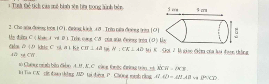 Tinh thể tích của mô hình tên lửa trong hình bên. 
2. Cho nửa đường tròn (O), đường kinh AB. Trên nửa đường tròn (O 
đấy điểm C ( khác 4 và B ). Trên cung CB của nửa đường tròn (O) 
điệm D ( D khác C và B ). Kệ CH⊥ ABtan H:CK⊥ AD tại K. Gọi 7 là giao điểm của hai đoan thắng
AD v CH. 
a) Chứng minh bốn điệm A, H , K, C cùng thuộc đường tròn_và KCH=DCB. 
b) Tia CK cặt đoạn thắng HD tại điểm P. Chứng minh rằng ALAD=AHABvaIP//CD.