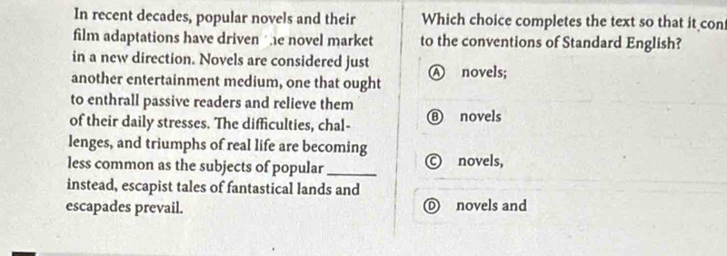 In recent decades, popular novels and their Which choice completes the text so that it con
film adaptations have driven the novel market to the conventions of Standard English?
in a new direction. Novels are considered just Ⓐ novels;
another entertainment medium, one that ought
to enthrall passive readers and relieve them
of their daily stresses. The difficulties, chal- ⑧ novels
lenges, and triumphs of real life are becoming
less common as the subjects of popular _Ⓒ novels,
instead, escapist tales of fantastical lands and
escapades prevail. O novels and