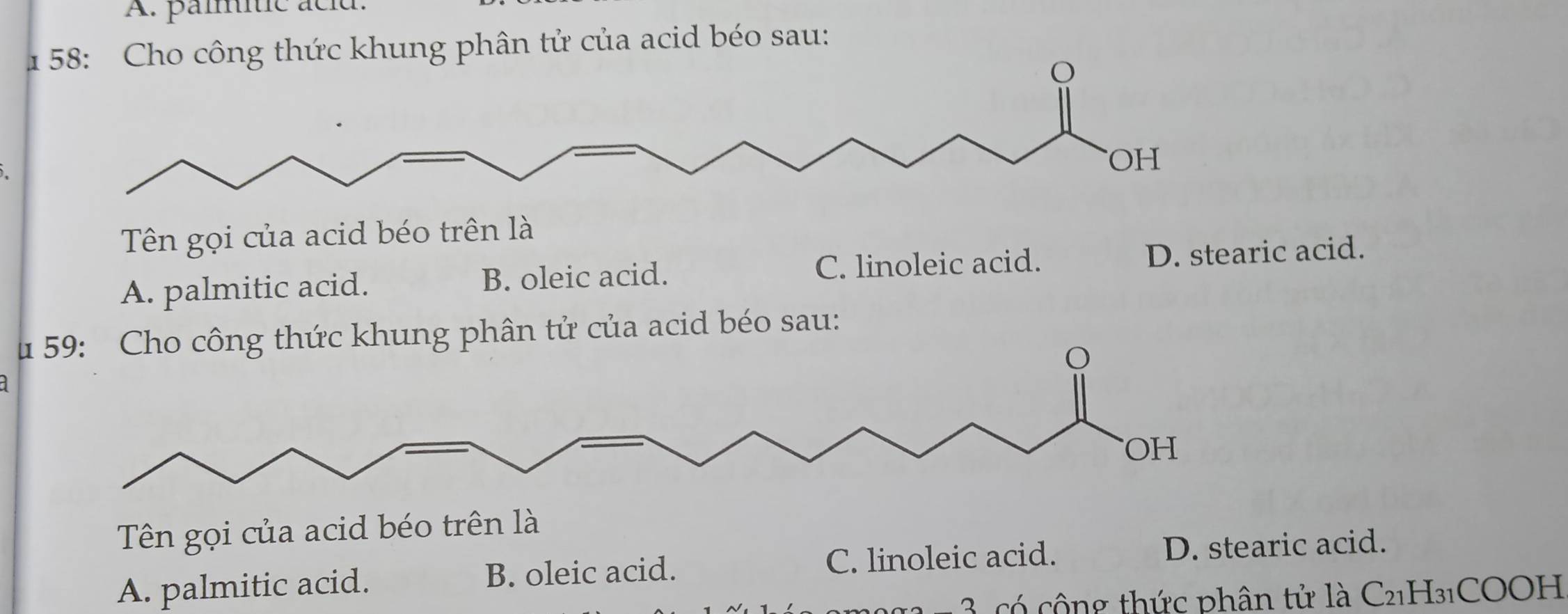 A. pammític acid.
1 58: Cho công thức khung phân tử của acid béo sau:
OH
Tên gọi của acid béo trên là
A. palmitic acid. B. oleic acid. C. linoleic acid. D. stearic acid.
u 59: Cho công thức khung phân tử của acid béo sau:
OH
Tên gọi của acid béo trên là
C. linoleic acid.
A. palmitic acid. B. oleic acid. D. stearic acid.
1 - 3, có cộng thức phân tử là C21H₃1COOH