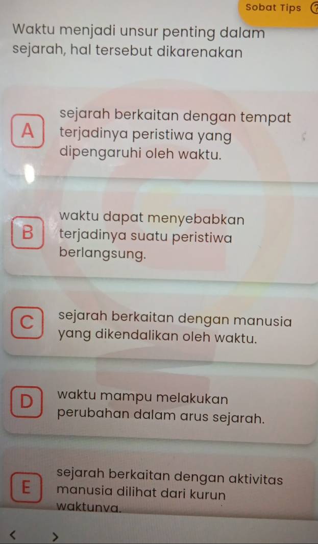 Sobat Tips
Waktu menjadi unsur penting dalam
sejarah, hal tersebut dikarenakan
sejarah berkaitan dengan tempat
A terjadinya peristiwa yang 
dipengaruhi oleh waktu.
waktu dapat menyebabkan
B terjadinya suatu peristiwa
berlangsung.
C sejarah berkaitan dengan manusia
yang dikendalikan oleh waktu.
D waktu mampu melakukan
perubahan dalam arus sejarah.
sejarah berkaitan dengan aktivitas
E manusia dilihat dari kurun
waktunva.
<