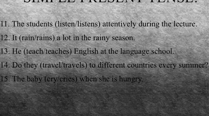 The students (listen/listens) attentively during the lecture. 
12. It (rain/rains) a lot in the rainy season. 
13. He (teach/teaches) English at the language school. 
14. Do they (travel/travels) to different countries every summer? 
15. The baby (cry/cries) when she is hungry.