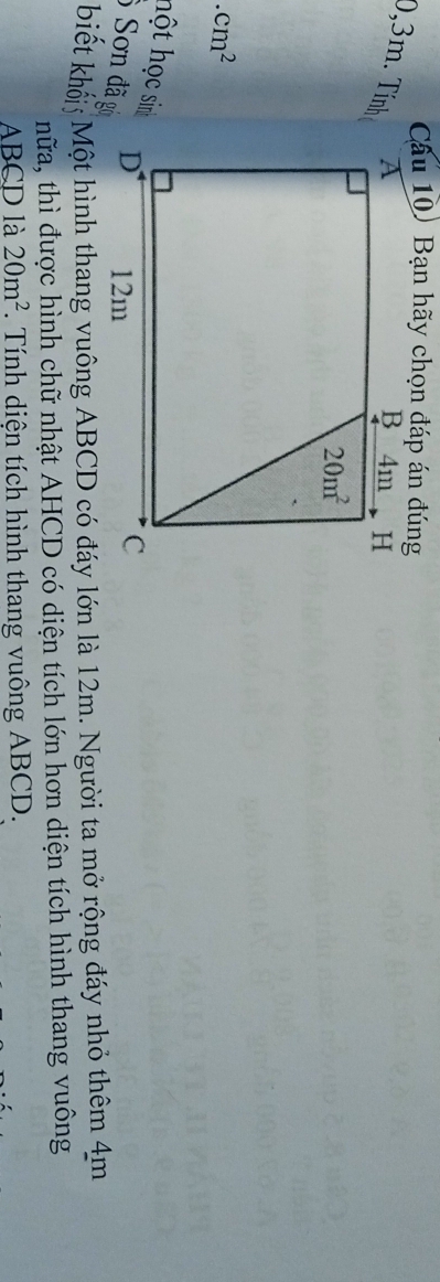 Cầu 10) Bạn hãy chọn đáp án đúng
0,3m. Tính.cm^2
hột học sinh
Sơn đã g
biết khối Một hình thang vuông ABCD có đáy lớn là 12m. Người ta mở rộng đáy nhỏ thêm 4m
thữa, thì được hình chữ nhật AHCD có diện tích lớn hơn diện tích hình thang vuông
ABCD là 20m^2.  Tính diện tích hình thang vuông ABCD.