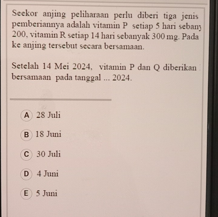 Seekor anjing peliharaan perlu diberi tiga jenis
pemberiannya adalah vitamin P setiap 5 hari sebany
200, vitamin R setiap 14 hari sebanyak 300 mg. Pada
ke anjing tersebut secara bersamaan.
Setelah 14 Mei 2024, vitamin P dan Q diberikan
bersamaan pada tanggal ... 2024.
A 28 Juli
B 18 Juni
C) 30 Juli
D4 Juni
E 5 Juni