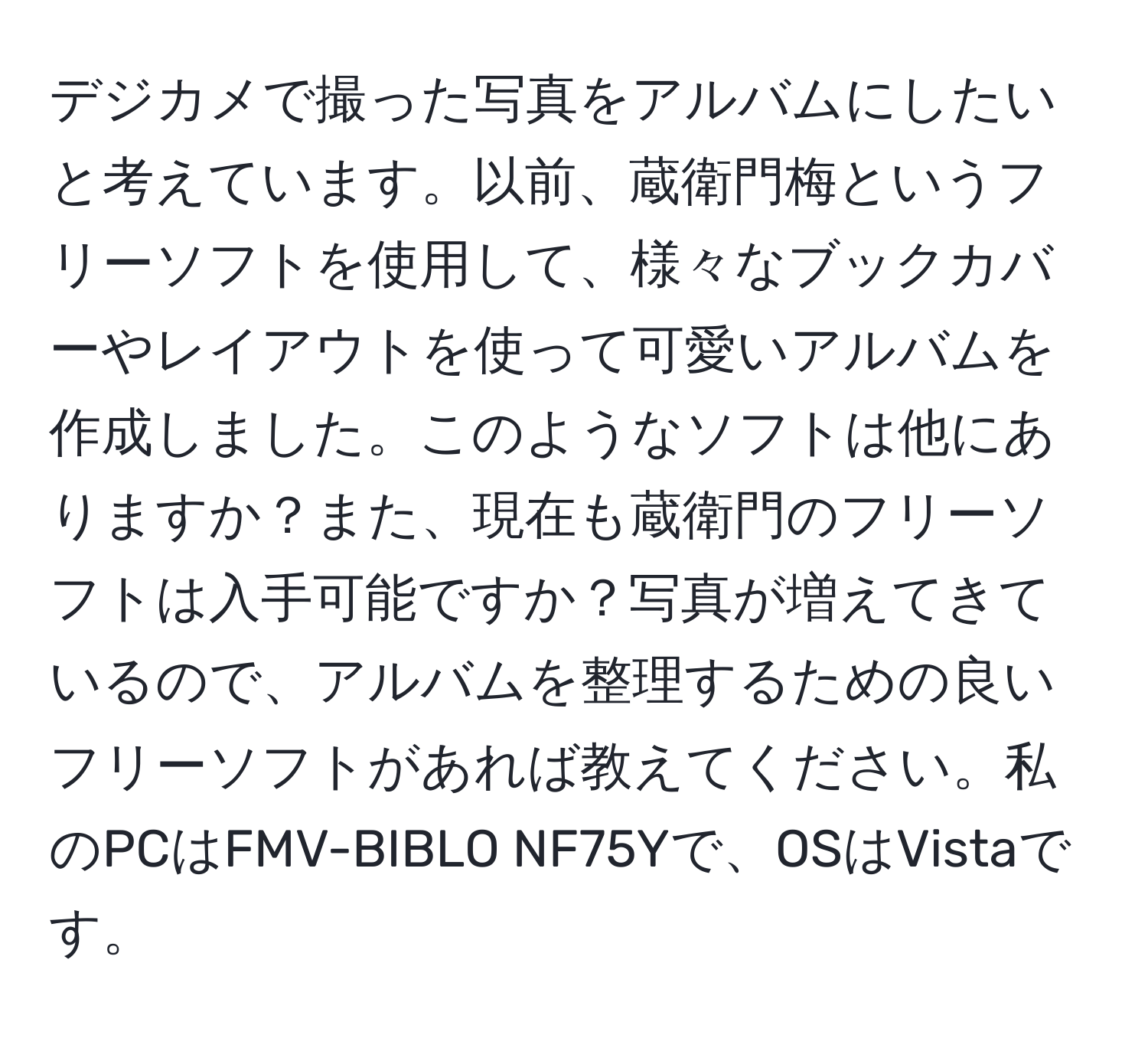 デジカメで撮った写真をアルバムにしたいと考えています。以前、蔵衛門梅というフリーソフトを使用して、様々なブックカバーやレイアウトを使って可愛いアルバムを作成しました。このようなソフトは他にありますか？また、現在も蔵衛門のフリーソフトは入手可能ですか？写真が増えてきているので、アルバムを整理するための良いフリーソフトがあれば教えてください。私のPCはFMV-BIBLO NF75Yで、OSはVistaです。