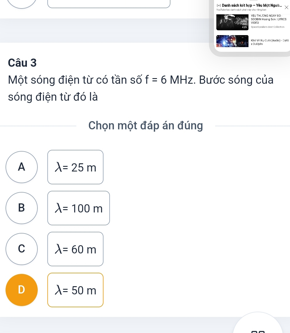 (-) Danh sách kết hợp - Yêu Một Ngườ...
YouTube tao danh sách phát này cho riêng ban
YEU THƯCNG NGAY ĐO .
SOOBIN Hoàng Sơn | LYRICS
VIDEO
4:25 SpaceSpeakers Best Collection
Khó Vệ Nụ Cười (Audio) - ĐạtG
2 x DuUyên
Câu 3
Một sóng điện từ có tần số f=6MHz :. Bước sóng của
sóng điện từ đó là
Chọn một đáp án đúng
A lambda =25m
B lambda =100m
C lambda =60m
D lambda =50m