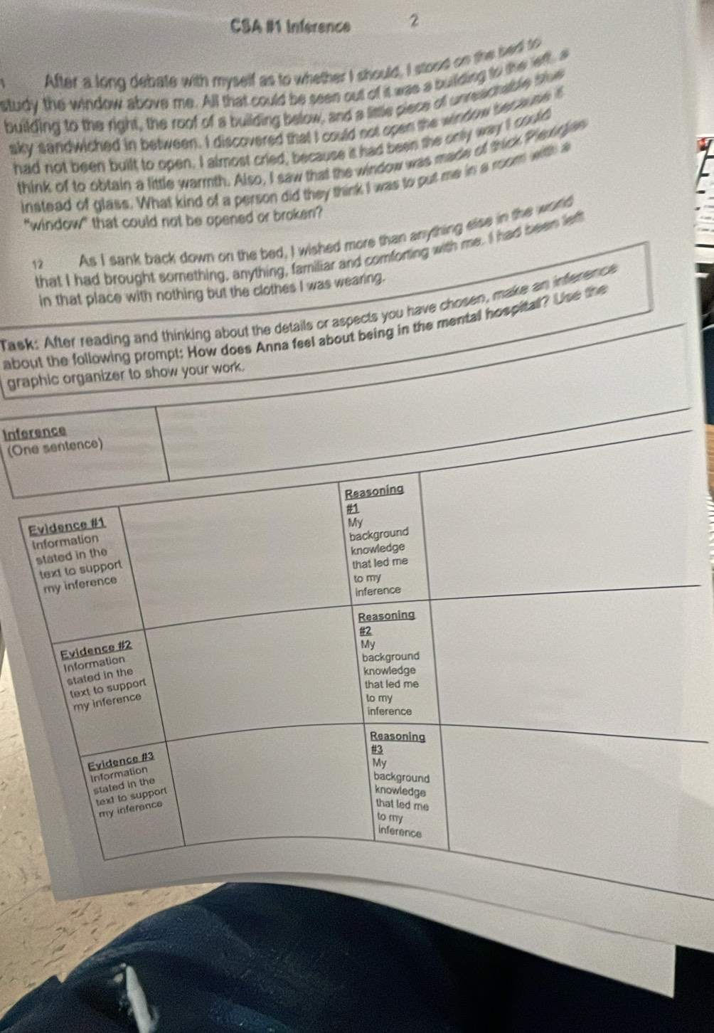 CSA #1 inference 2 
After a long debate with myself as to whether I should, I stood on the led so 
study the window above me. All that could be seen out of it was a building to the left, a 
building to the right, the roof of a building below, and a little piece of unreachable bloe 
sky sandwiched in between. I discovered that I could not open the window because itf 
had not been built to open. I almost cried, because it had been the only way I could 
think of to obtain a little warmth. Also, I saw that the window was made of thick Plexegies 
instead of glass. What kind of a person did they think I was to put me in a room with a 
"window" that could not be opened or broken? 
12 As I sank back down on the bed, I wished more than anything else in the world 
that I had brought something, anything, familiar and comforting with me. I had been lett 
in that place with nothing but the clothes I was wearing. 
Task: After reading and thinking about the details or aspects you have chosen, make an inference 
about the following prompt: How does Anna feel about being in the mental hospital? Use the 
graphic organizer to show your work. 
Inference 
(One sentence) 
Evidence #1 Reasoning 
#1 
My 
Information 
background 
stated in the 
knowledge 
text to support 
that led me 
my inference 
to my 
inference 
Reasoning 
#2 
Evidence #2 
My 
Information 
background 
stated in the 
knowledge 
text to support 
that led me 
my inference 
to my 
inference 
Reasoning 
#3 
Evidence #3 
My 
Information 
stated in the 
background 
text to support 
knowledge 
my inference 
that led me 
to my 
inference