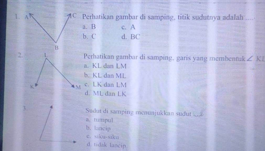 Perhatikan gambar di samping, titik sudutnya adalah ____.
a. B c. A
b. C d. BC
2.Perhatikan gambar di samping, garis yang membentuk ∠ KI
a. KL dan LM
b. KL dan ML
c. LK dan LM
d. ML dan LK
3. Sudut di samping menunjukkan sudut
a. tumpul
b. lancip
c. siku-siku
d. tidak lancip