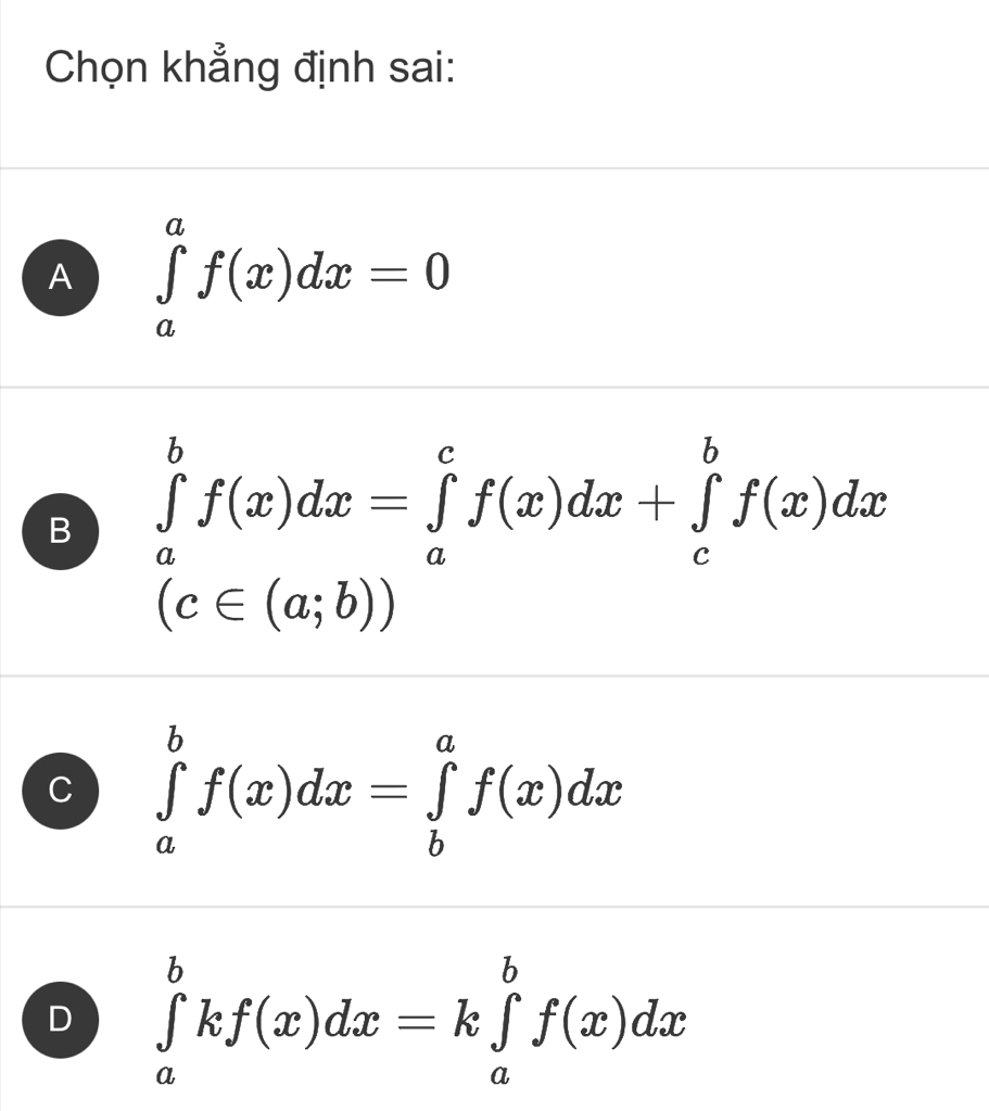 Chọn khẳng định sai:
A ∈tlimits _a^af(x)dx=0
B ∈tlimits _a^bf(x)dx=∈tlimits _a^cf(x)dx+∈tlimits _c^bf(x)dx
(c∈ (a;b))
C ∈tlimits _a^bf(x)dx=∈tlimits _b^af(x)dx
D ∈tlimits _a^bkf(x)dx=k∈tlimits _a^bf(x)dx